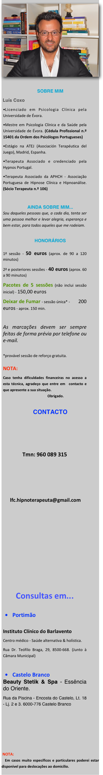 ￼ 
SOBRE MIM
 Luís Coxo
Licenciado em Psicologia Clínica pela Universidade de Évora.
Mestre em Psicologia Clínica e da Saúde pela Universidade de Évora. (Cédula Profissional n.º 15401 da Ordem dos Psicólogos Portugueses)
Estágio na ATEJ (Asociación Terapéutica del Juego), Madrid, Espanha.
Terapeuta Associado e credenciado pela Hypnos Portugal.
Terapeuta Associado da APHCH - Associação Portuguesa de Hipnose Clínica e Hipnoanálise. (Sócio Terapeuta n.º 106)

AINDA SOBRE MIM...
Sou daqueles pessoas que, a cada dia, tenta ser uma pessoa melhor e levar alegria, esperança e bem estar, para todos aqueles que me rodeiam.

HONORÁRIOS

1ª sessão - 50 euros (aprox. de 90 a 120 minutos)
2ª e posteriores sessões - 40 euros (aprox. 60 a 90 minutos)
Pacotes de 5 sessões (não inclui sessão inicial) - 150,00 euros
Deixar de Fumar - sessão única* -        200 euros - aprox. 150 min.

As marcações devem ser sempre feitas de forma prévia por telefone ou e-mail.
 *provável sessão de reforço gratuita.  NOTA: 
Caso tenha dificuldades financeiras no acesso a esta técnica, agradeço que entre em  contacto e que apresente a sua situação.                                                   Obrigado.

CONTACTO





Tmn: 960 089 315




 lfc.hipnoterapeuta@gmail.com










Consultas em...

Portimão

Instituto Clínico do Barlavento 
Centro médico - Saúde alternativa & holística.
Rua Dr. Teófilo Braga, 29, 8500-668. (Junto à Câmara Municipal)

Castelo Branco
Beauty Stetik & Spa - Essência do Oriente.
Rua da Piscina - Encosta do Castelo, Lt. 18 - Lj. 2 e 3. 6000-776 Castelo Branco






 NOTA:
  Em casos muito específicos e particulares poderei estar disponível para deslocações ao domicílio.
