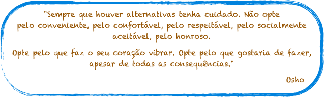 "Sempre que houver alternativas tenha cuidado. Não opte pelo conveniente, pelo confortável, pelo respeitável, pelo socialmente aceitável, pelo honroso.
Opte pelo que faz o seu coração vibrar. Opte pelo que gostaria de fazer, apesar de todas as consequências."
Osho